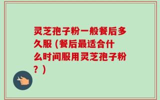 灵芝孢子粉一般餐后多久服 (餐后最适合什么时间服用灵芝孢子粉？)