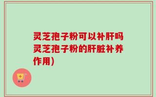 灵芝孢子粉可以补肝吗灵芝孢子粉的肝脏补养作用)