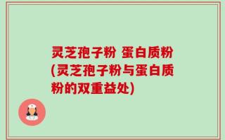 灵芝孢子粉 蛋白质粉(灵芝孢子粉与蛋白质粉的双重益处)