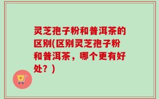 灵芝孢子粉和普洱茶的区别(区别灵芝孢子粉和普洱茶，哪个更有好处？)