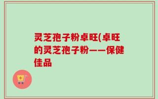 灵芝孢子粉卓旺(卓旺的灵芝孢子粉——保健佳品