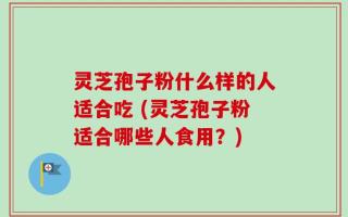 灵芝孢子粉什么样的人适合吃 (灵芝孢子粉适合哪些人食用？)