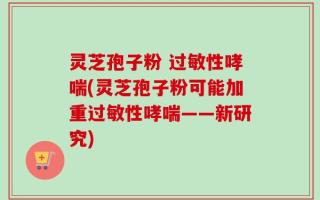 灵芝孢子粉 过敏性哮喘(灵芝孢子粉可能加重过敏性哮喘——新研究)