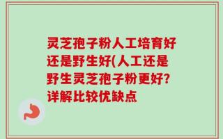 灵芝孢子粉人工培育好还是野生好(人工还是野生灵芝孢子粉更好？详解比较优缺点