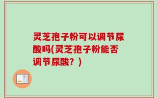 灵芝孢子粉可以调节尿酸吗(灵芝孢子粉能否调节尿酸？)