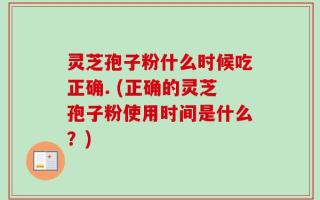 灵芝孢子粉什么时候吃正确. (正确的灵芝孢子粉使用时间是什么？)