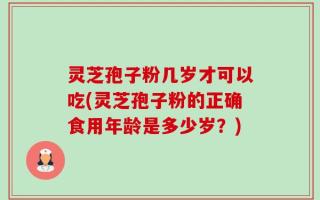 灵芝孢子粉几岁才可以吃(灵芝孢子粉的正确食用年龄是多少岁？)