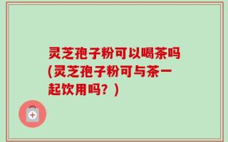 灵芝孢子粉可以喝茶吗(灵芝孢子粉可与茶一起饮用吗？)