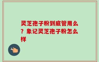 灵芝孢子粉到底管用么？象记灵芝孢子粉怎么样