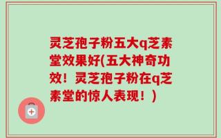 灵芝孢子粉五大q芝素堂效果好(五大神奇功效！灵芝孢子粉在q芝素堂的惊人表现！)