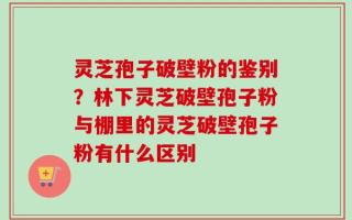 灵芝孢子破壁粉的鉴别？林下灵芝破壁孢子粉与棚里的灵芝破壁孢子粉有什么区别