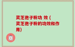 灵芝孢子粉功 效 (灵芝孢子粉的功效和作用)