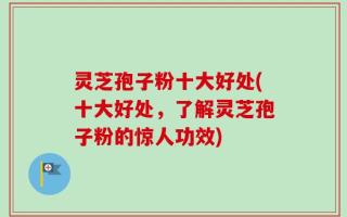灵芝孢子粉十大好处(十大好处，了解灵芝孢子粉的惊人功效)