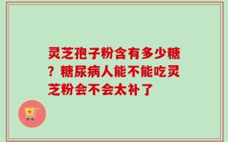 灵芝孢子粉含有多少糖？糖尿病人能不能吃灵芝粉会不会太补了