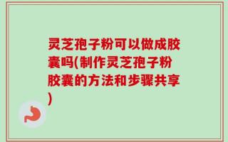 灵芝孢子粉可以做成胶囊吗(制作灵芝孢子粉胶囊的方法和步骤共享)