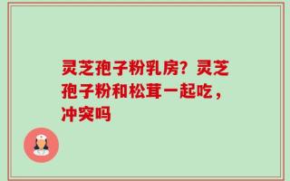 灵芝孢子粉乳房？灵芝孢子粉和松茸一起吃，冲突吗