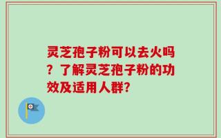 灵芝孢子粉可以去火吗？了解灵芝孢子粉的功效及适用人群？