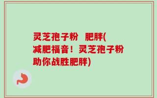 灵芝孢子粉  肥胖(减肥福音！灵芝孢子粉助你战胜肥胖)