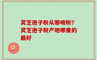 灵芝孢子粉从那喷粉？灵芝孢子粉产地哪里的最好