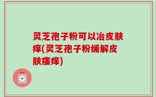 灵芝孢子粉可以冶皮肤痒(灵芝孢子粉缓解皮肤瘙痒)