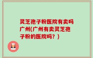 灵芝孢子粉医院有卖吗广州(广州有卖灵芝孢子粉的医院吗？)