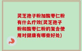 灵芝孢子粉加酸枣仁粉有什么疗效(灵芝孢子粉和酸枣仁粉的复合使用对健康有哪些好处)