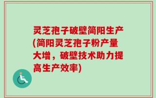 灵芝孢子破壁简阳生产(简阳灵芝孢子粉产量大增，破壁技术助力提高生产效率)
