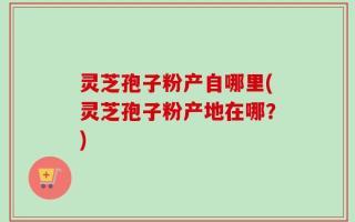 灵芝孢子粉产自哪里(灵芝孢子粉产地在哪？)