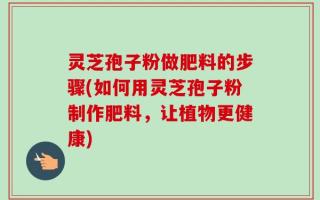 灵芝孢子粉做肥料的步骤(如何用灵芝孢子粉制作肥料，让植物更健康)