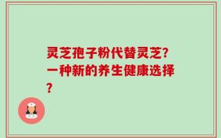 灵芝孢子粉代替灵芝？一种新的养生健康选择？