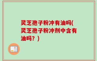灵芝孢子粉冲有油吗(灵芝孢子粉冲剂中含有油吗？)