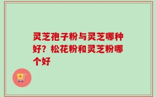 灵芝孢子粉与灵芝哪种好？松花粉和灵芝粉哪个好