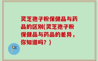 灵芝孢子粉保健品与药品的区别(灵芝孢子粉保健品与药品的差异，你知道吗？)