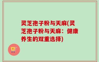 灵芝孢子粉与天麻(灵芝孢子粉与天麻：健康养生的双重选择)