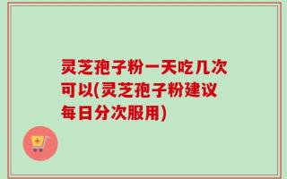 灵芝孢子粉一天吃几次可以(灵芝孢子粉建议每日分次服用)