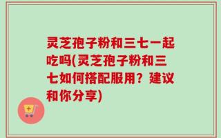 灵芝孢子粉和三七一起吃吗(灵芝孢子粉和三七如何搭配服用？建议和你分享)