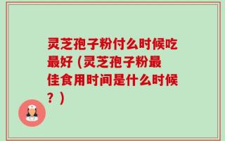 灵芝孢子粉付么时候吃最好 (灵芝孢子粉最佳食用时间是什么时候？)