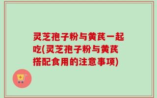 灵芝孢子粉与黄芪一起吃(灵芝孢子粉与黄芪搭配食用的注意事项)