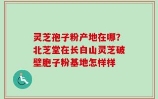 灵芝孢子粉产地在哪？北芝堂在长白山灵芝破壁胞子粉基地怎样样