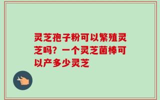 灵芝孢子粉可以繁殖灵芝吗？一个灵芝菌棒可以产多少灵芝