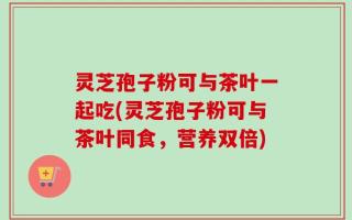 灵芝孢子粉可与茶叶一起吃(灵芝孢子粉可与茶叶同食，营养双倍)
