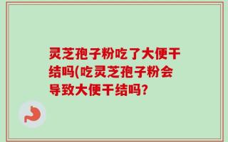 灵芝孢子粉吃了大便干结吗(吃灵芝孢子粉会导致大便干结吗？