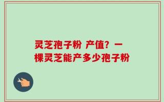 灵芝孢子粉 产值？一棵灵芝能产多少孢子粉
