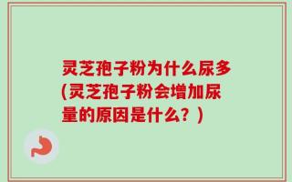 灵芝孢子粉为什么尿多(灵芝孢子粉会增加尿量的原因是什么？)