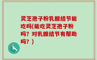 灵芝孢子粉乳腺结节能吃吗(能吃灵芝孢子粉吗？对乳腺结节有帮助吗？)