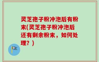 灵芝孢子粉冲泡后有粉末(灵芝孢子粉冲泡后还有剩余粉末，如何处理？)