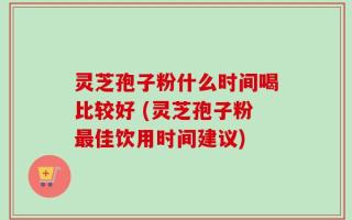 灵芝孢子粉什么时间喝比较好 (灵芝孢子粉最佳饮用时间建议)
