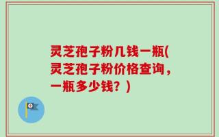 灵芝孢子粉几钱一瓶(灵芝孢子粉价格查询，一瓶多少钱？)