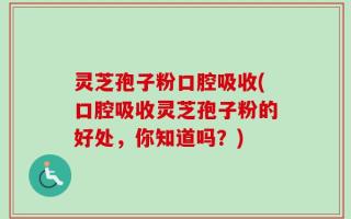 灵芝孢子粉口腔吸收(口腔吸收灵芝孢子粉的好处，你知道吗？)