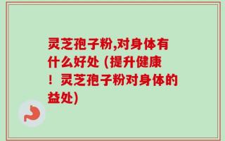 灵芝孢子粉,对身体有什么好处 (提升健康！灵芝孢子粉对身体的益处)